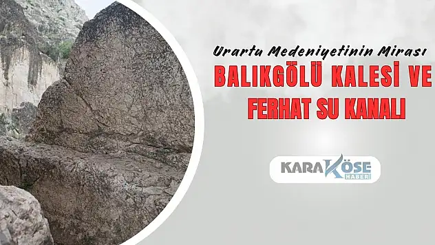 Urartu Medeniyetinin Mirası: Balıkgölü Kalesi ve Ferhat Su Kanalı