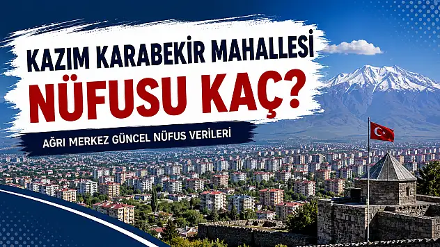 Kazım Karabekir Mahallesi Nüfusu Kaç? Ağrı Merkez Güncel Nüfus Verileri